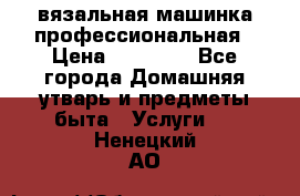 вязальная машинка профессиональная › Цена ­ 15 000 - Все города Домашняя утварь и предметы быта » Услуги   . Ненецкий АО